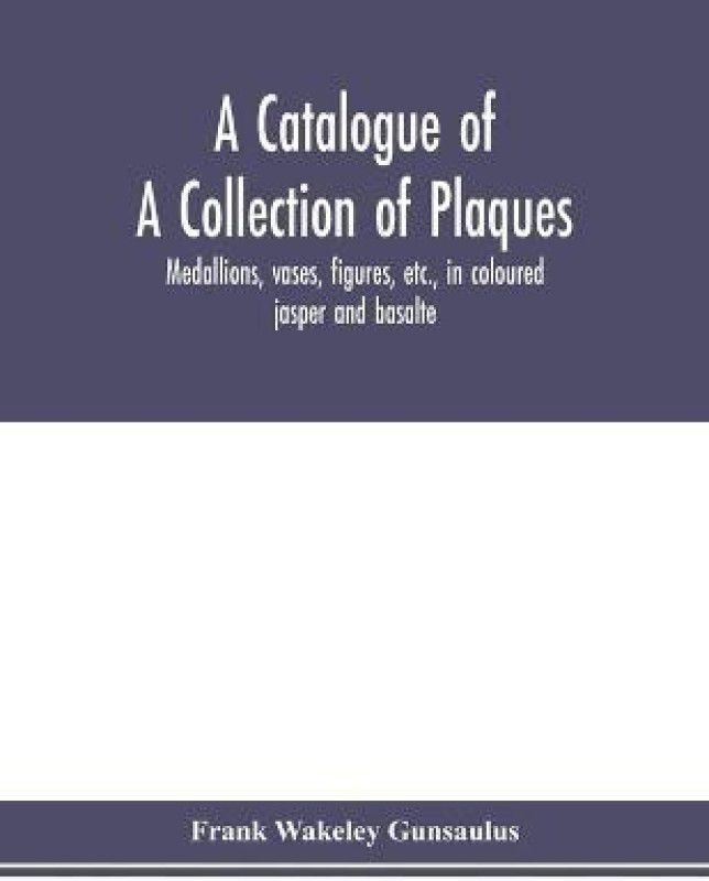 A catalogue of a collection of plaques, medallions, vases, figures, etc., in coloured jasper and basalte, produced by Josiah Wedgwood, F.R .S., at Etruria, in the county of Stafford, England, 1760-1795  (English, Paperback, Wakeley Gunsaulus Frank)